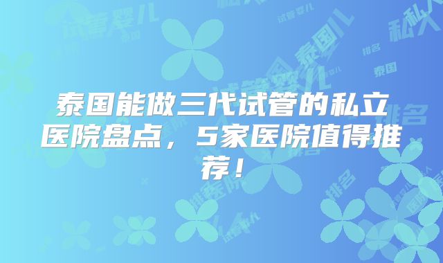 泰国能做三代试管的私立医院盘点，5家医院值得推荐！
