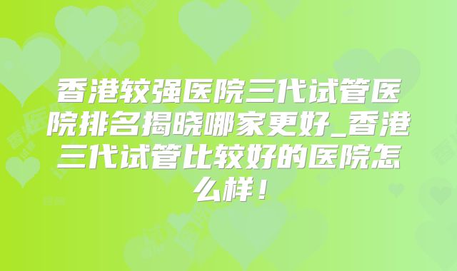 香港较强医院三代试管医院排名揭晓哪家更好_香港三代试管比较好的医院怎么样!