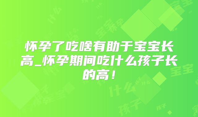 怀孕了吃啥有助于宝宝长高_怀孕期间吃什么孩子长的高！