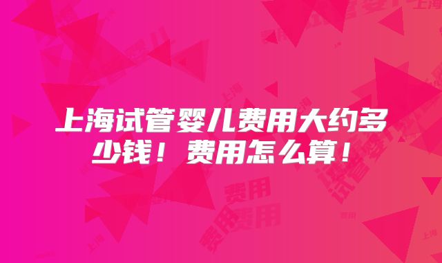上海试管婴儿费用大约多少钱!费用怎么算!