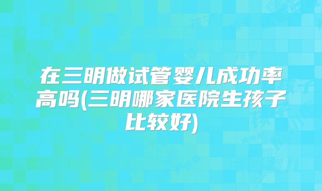 在三明做试管婴儿成功率高吗(三明哪家医院生孩子比较好)