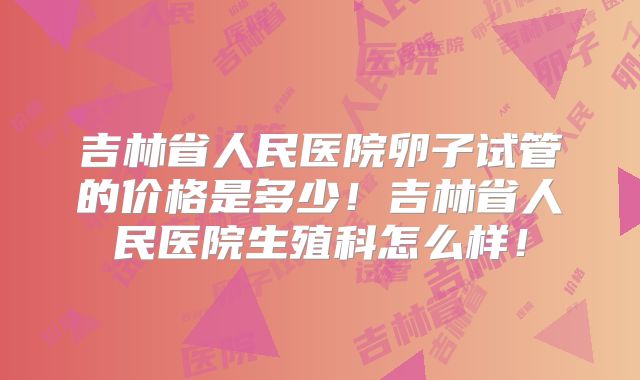 吉林省人民医院卵子试管的价格是多少！吉林省人民医院生殖科怎么样！