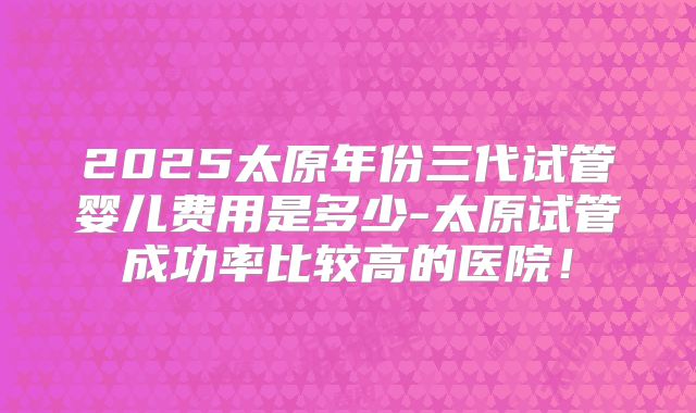 2025太原年份三代试管婴儿费用是多少-太原试管成功率比较高的医院！