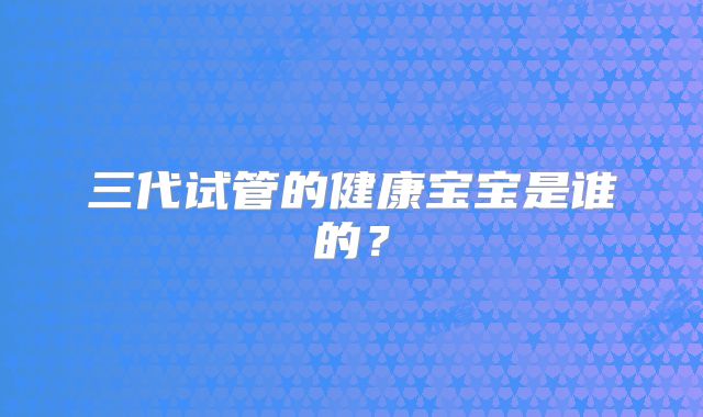 三代试管的健康宝宝是谁的？