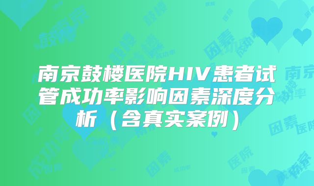 南京鼓楼医院HIV患者试管成功率影响因素深度分析(含真实案例)