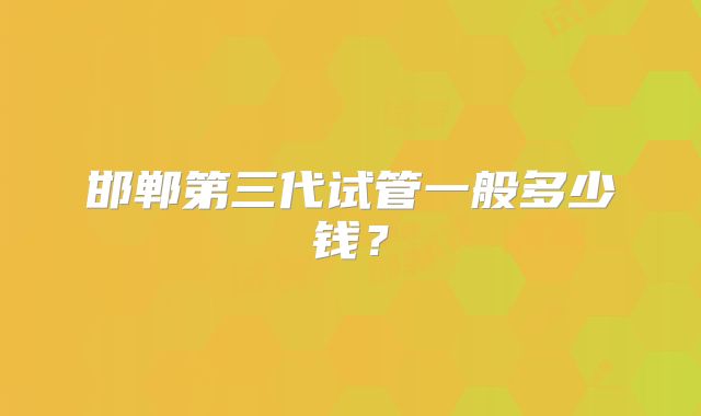 邯郸第三代试管一般多少钱？
