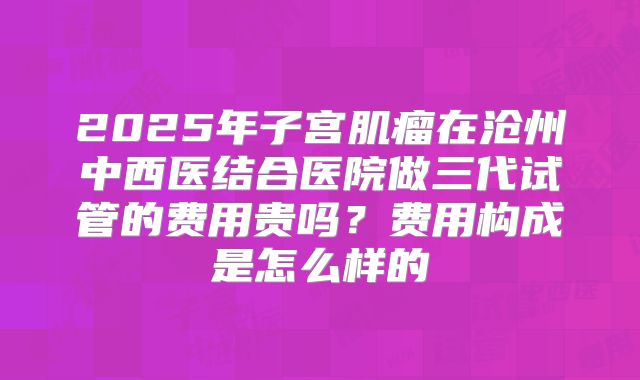 2025年子宫肌瘤在沧州中西医结合医院做三代试管的费用贵吗?费用构成是怎么样的