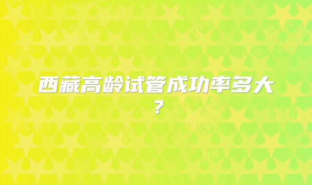 西藏高龄试管成功率多大？