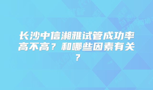 长沙中信湘雅试管成功率高不高？和哪些因素有关？
