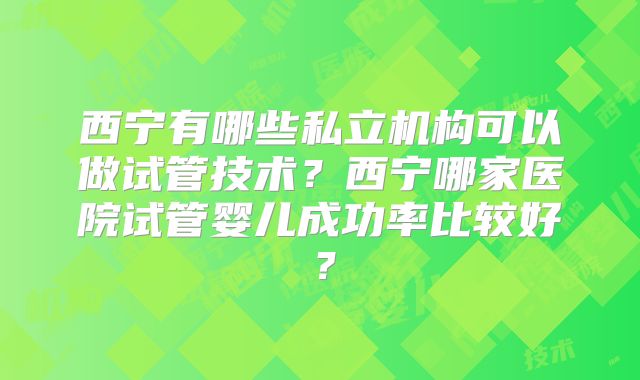 西宁有哪些私立机构可以做试管技术？西宁哪家医院试管婴儿成功率比较好？