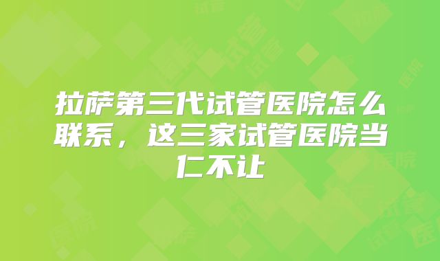 拉萨第三代试管医院怎么联系，这三家试管医院当仁不让