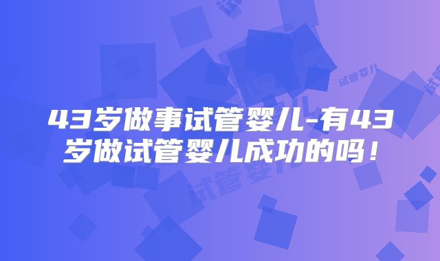 43岁做事试管婴儿-有43岁做试管婴儿成功的吗！