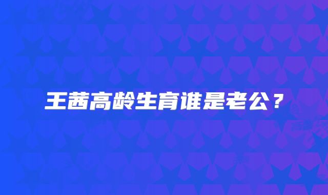 王茜高龄生育谁是老公？