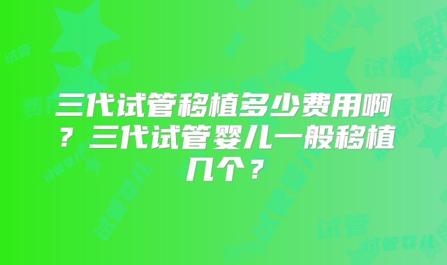 三代试管移植多少费用啊?三代试管婴儿一般移植几个?