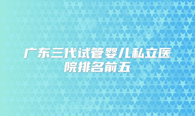 广东三代试管婴儿私立医院排名前五