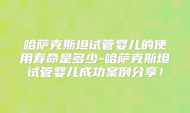 哈萨克斯坦试管婴儿的使用寿命是多少-哈萨克斯坦试管婴儿成功案例分享！