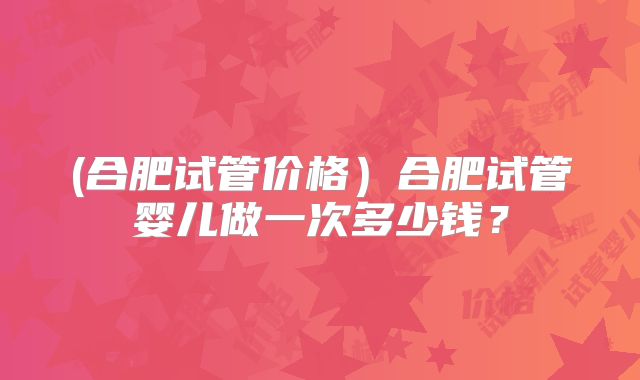 (合肥试管价格)合肥试管婴儿做一次多少钱?