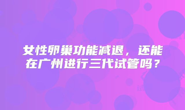 女性卵巢功能减退,还能在广州进行三代试管吗?