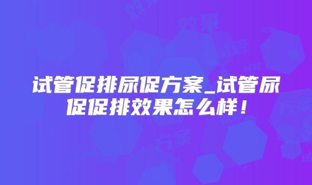 试管促排尿促方案_试管尿促促排效果怎么样！