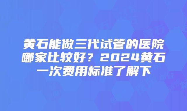 黄石能做三代试管的医院哪家比较好？2024黄石一次费用标准了解下