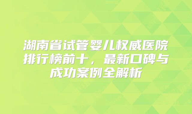 湖南省试管婴儿权威医院排行榜前十，最新口碑与成功案例全解析
