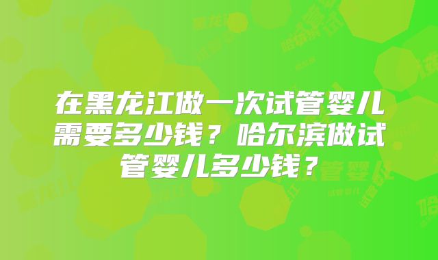 在黑龙江做一次试管婴儿需要多少钱？哈尔滨做试管婴儿多少钱？