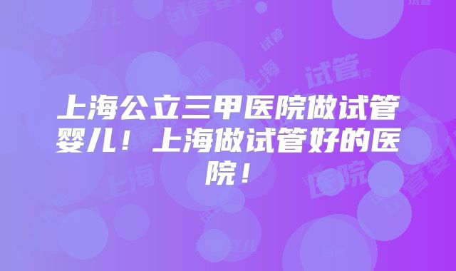 上海公立三甲医院做试管婴儿！上海做试管好的医院！