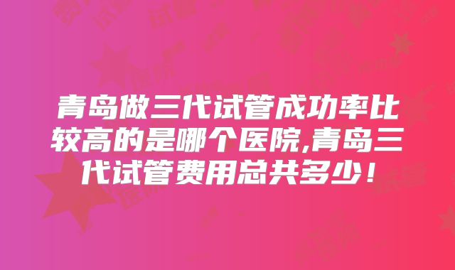 青岛做三代试管成功率比较高的是哪个医院,青岛三代试管费用总共多少！