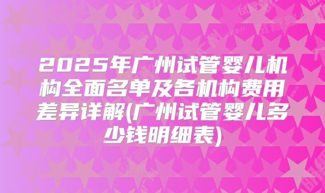 2025年广州试管婴儿机构全面名单及各机构费用差异详解(广州试管婴儿多少钱明细表)