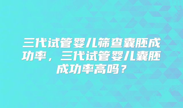 三代试管婴儿筛查囊胚成功率，三代试管婴儿囊胚成功率高吗？