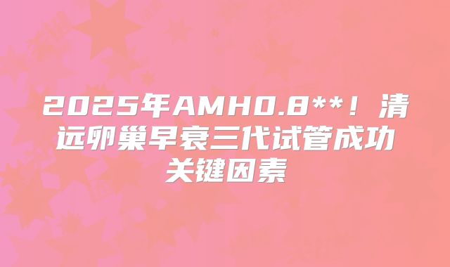 2025年AMH0.8**！清远卵巢早衰三代试管成功关键因素