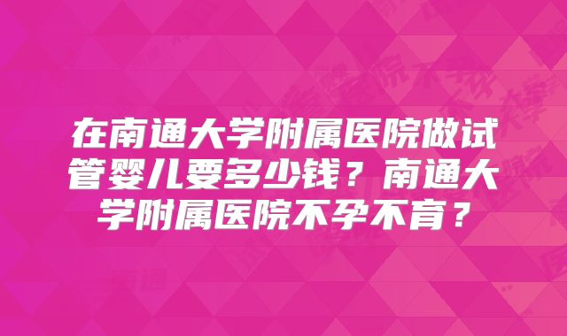 在南通大学附属医院做试管婴儿要多少钱？南通大学附属医院不孕不育？