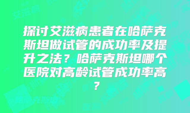 探讨艾滋病患者在哈萨克斯坦做试管的成功率及提升之法？哈萨克斯坦哪个医院对高龄试管成功率高？