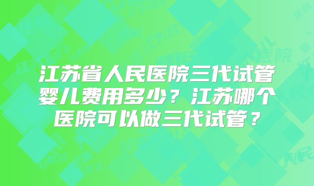 江苏省人民医院三代试管婴儿费用多少？江苏哪个医院可以做三代试管？