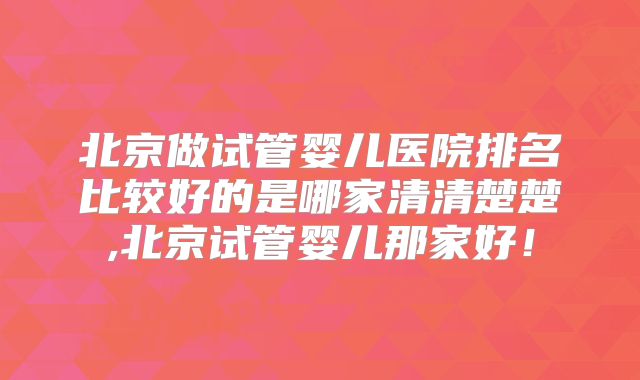 北京做试管婴儿医院排名比较好的是哪家清清楚楚,北京试管婴儿那家好！