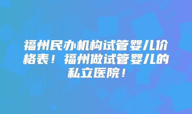 福州民办机构试管婴儿价格表!福州做试管婴儿的私立医院!