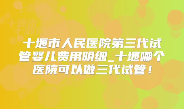 十堰市人民医院第三代试管婴儿费用明细_十堰哪个医院可以做三代试管!