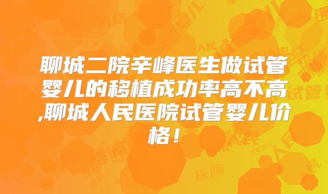 聊城二院辛峰医生做试管婴儿的移植成功率高不高,聊城人民医院试管婴儿价格!