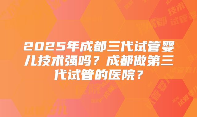 2025年成都三代试管婴儿技术强吗？成都做第三代试管的医院？