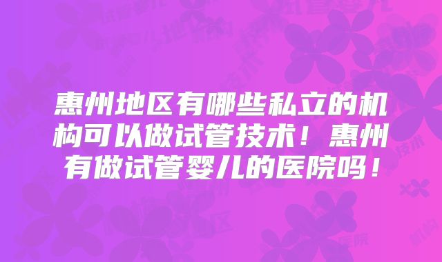惠州地区有哪些私立的机构可以做试管技术！惠州有做试管婴儿的医院吗！