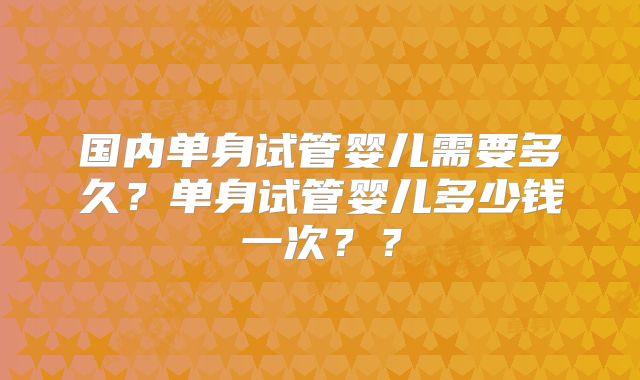 国内单身试管婴儿需要多久？单身试管婴儿多少钱一次？？