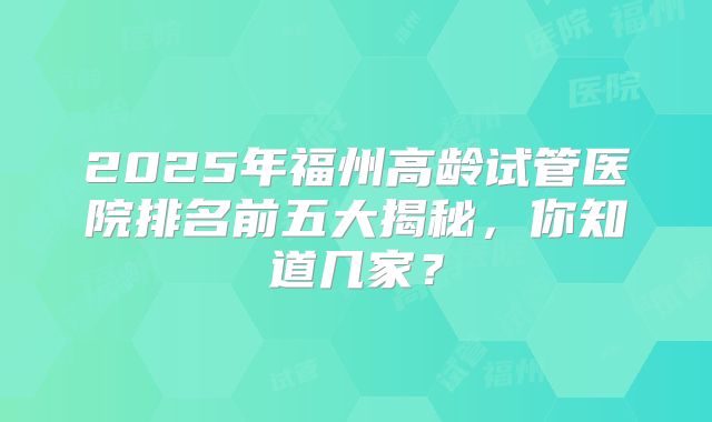 2025年福州高龄试管医院排名前五大揭秘，你知道几家？