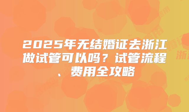 2025年无结婚证去浙江做试管可以吗?试管流程、费用全攻略