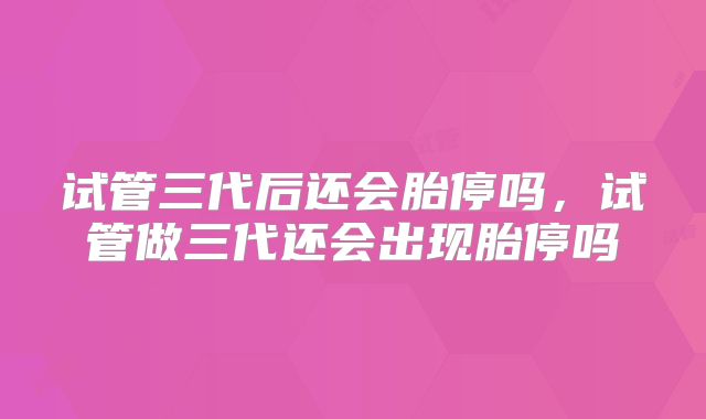 试管三代后还会胎停吗,试管做三代还会出现胎停吗