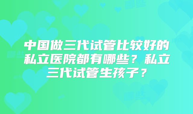 中国做三代试管比较好的私立医院都有哪些？私立三代试管生孩子？