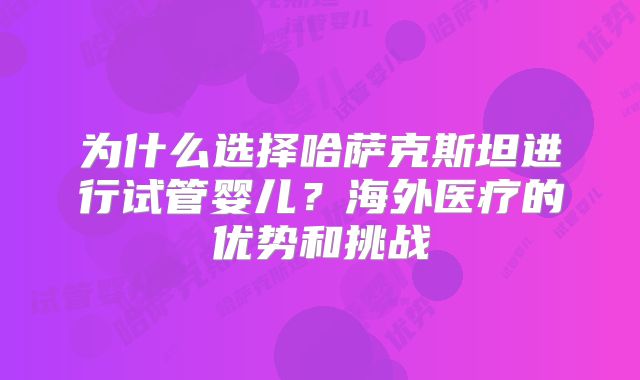 为什么选择哈萨克斯坦进行试管婴儿？海外医疗的优势和挑战
