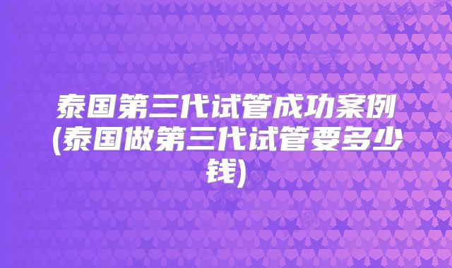 泰国第三代试管成功案例(泰国做第三代试管要多少钱)