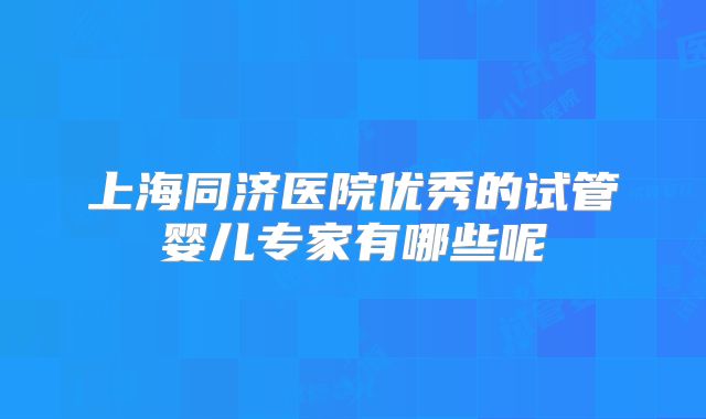 上海同济医院优秀的试管婴儿专家有哪些呢