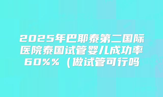 2025年巴耶泰第二国际医院泰国试管婴儿成功率60%%（做试管可行吗