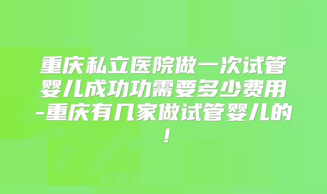 重庆私立医院做一次试管婴儿成功功需要多少费用-重庆有几家做试管婴儿的!